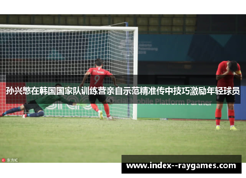孙兴慜在韩国国家队训练营亲自示范精准传中技巧激励年轻球员