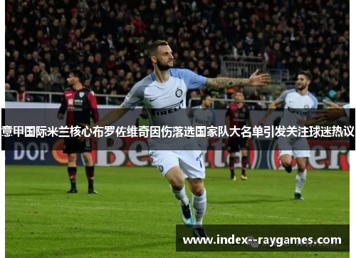 意甲国际米兰核心布罗佐维奇因伤落选国家队大名单引发关注球迷热议 意甲国际米兰核心布罗佐维奇因伤落选国家队大名单引发关注球迷热议
