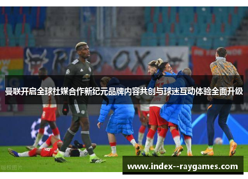 曼联开启全球社媒合作新纪元品牌内容共创与球迷互动体验全面升级 曼联开启全球社媒合作新纪元品牌内容共创与球迷互动体验全面升级